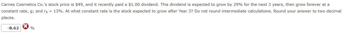 Carnes Cosmetics Co.'s stock price is $49, and it recently paid a $1.00 dividend. This dividend is expected to grow by 29% for the next 3 years, then grow forever at a
constant rate, g; and rs = 13%. At what constant rate is the stock expected to grow after Year 3? Do not round intermediate calculations. Round your answer to two decimal
places.
-8.62
%