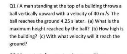 Q1/A man standing at the top of a building throws a
ball vertically upward with a velocity of 40 m /s The
ball reaches the ground 4.25 s later. (a) What is the
maximum height reached by the ball? (b) How high is
the building? (c) With what velocity will it reach the
ground?

