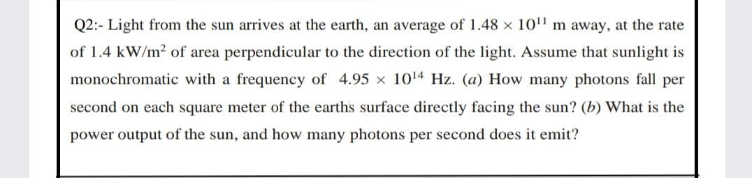 Q2:- Light from the sun arrives at the earth, an average of 1.48 x 101' m away, at the rate
of 1.4 kW/m2 of area perpendicular to the direction of the light. Assume that sunlight is
monochromatic with a frequency of 4.95 x 1014 Hz. (a) How many photons fall per
second on each square meter of the earths surface directly facing the sun? (b) What is the
power output of the sun, and how many photons per second does it emit?
