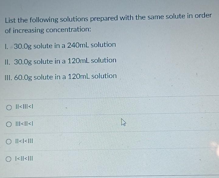 List the following solutions prepared with the same solute in order
of increasing concentration:
I. 30.0g solute in a 240mL solution
II. 30.0g solute in a 120mL solution
III. 60.0g solute in a 120mL solution
O Il<III<|
O III<I|<|
O Il<l<I|!
O kll<III
