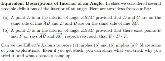 Equivalent Descriptions of Interior of an Angle. In class we considered several
possible definitions of the interior of an angle. Here are two ideas from our list:
(a) A point D is in the interior of angle ZBAC provided that D and C are on the
same side of line AB and D and B are on the same side of line AC.
(b) A point D is in the interior of angle ZBAC provided that there exist points E
and F on rays AB and AĆ, respectively, such that E * D * F.
A
Can we use Hilbert's Axioms to prove (a) implies (b) and (b) implies (a)? Share some
of your explorations. Even if you get stuck, you can share what you tried, why you
tried it, and what obstacles came up.
