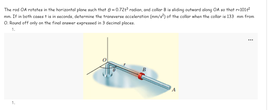 The rod OA rotates in the horizontal plane such that e= 0.72t radian, and collar B is sliding outward along OA so that r=101t?
mm. If in both cases t is in seconds, determine the transverse acceleration (mm/s²) of the collar when the collar is 133 mm from
O. Round off only on the final answer expressed in 3 decimal places.
1.
...
B
1.
