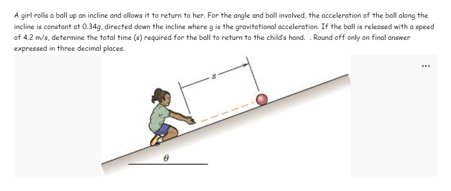 A girl rolls a ball up an incline and allows it to return to her. For the angle and ball involved, the acceleration of the ball along the
incline is constant at 0.34g, directed down the incline where g is the gravitational acceleration. If the ball is released with a speed
of 4.2 m/s, determine the total time (s) required for the ball to return to the child's hand. . Round off only on final answer
expressed in three decimal places.
...
