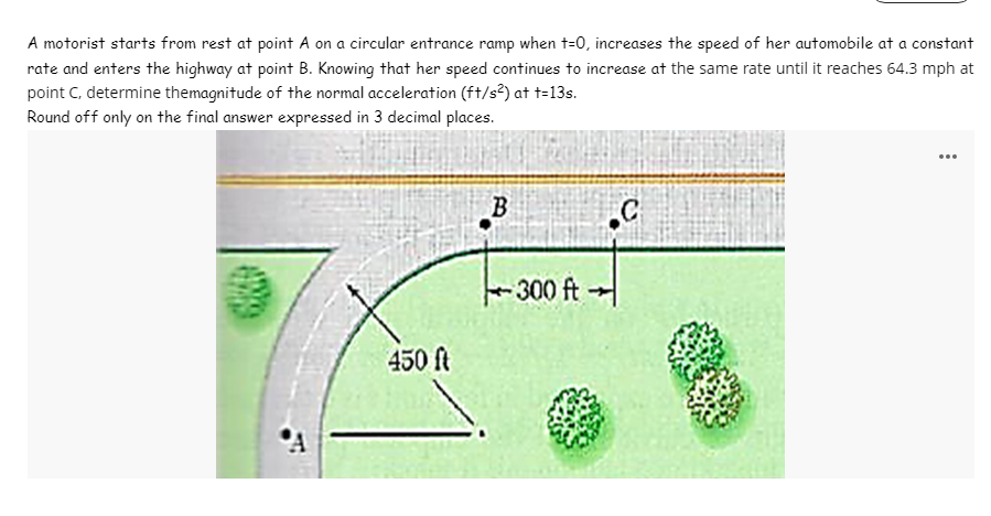 A motorist starts from rest at point A on a circular entrance ramp when t=0, increases the speed of her automobile at a constant
rate and enters the highway at point B. Knowing that her speed continues to increase at the same rate until it reaches 64.3 mph at
point C, determine themagnitude of the normal acceleration (ft/s?) at t=13s.
Round off only on the final answer expressed in 3 decimal places.
...
300 ft-
450 ft
