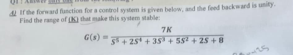 4) If the forward function for a control system is given below, and the feed backward is unity.
Find the range of (K) that make this system stable:
G(s)
=
7K
S5+254 +353 +5S2 + 2S +8
425