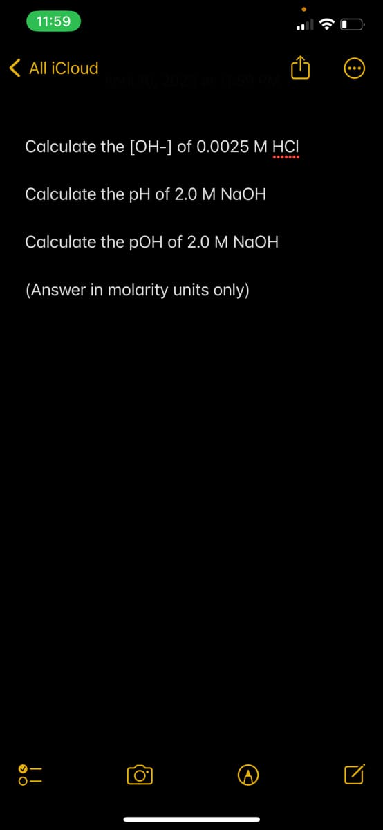 11:59
< All iCloud
Calculate the [OH-] of 0.0025 M HCI
Calculate the pH of 2.0 M NaOH
Calculate the pOH of 2.0 M NaOH
(Answer in molarity units only)
O