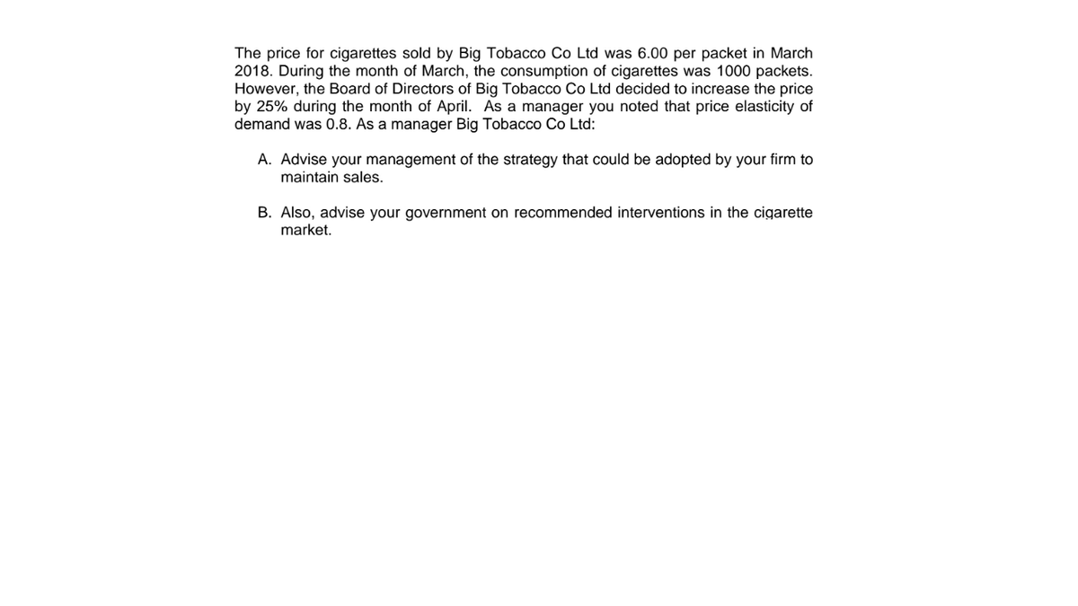 The price for cigarettes sold by Big Tobacco Co Ltd was 6.00 per packet in March
2018. During the month of March, the consumption of cigarettes was 1000 packets.
However, the Board of Directors of Big Tobacco Co Ltd decided to increase the price
by 25% during the month of April. As a manager you noted that price elasticity of
demand was 0.8. As a manager Big Tobacco Co Ltd:
A. Advise your management of the strategy that could be adopted by your firm to
maintain sales.
B. Also, advise your government on recommended interventions in the cigarette
market.
