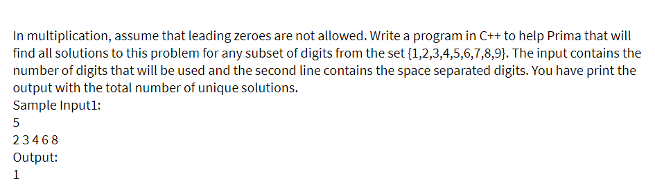 In multiplication, assume that leading zeroes are not allowed. Write a program in C++ to help Prima that will
find all solutions to this problem for any subset of digits from the set {1,2,3,4,5,6,7,8,9}. The input contains the
number of digits that will be used and the second line contains the space separated digits. You have print the
output with the total number of unique solutions.
Sample Input1:
23468
Output:
1

