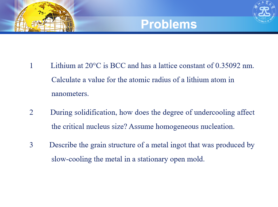 Problems
OF T
1
Lithium at 20°C is BCC and has a lattice constant of 0.35092 nm.
Calculate a value for the atomic radius of a lithium atom in
nanometers.
2
During solidification, how does the degree of undercooling affect
the critical nucleus size? Assume homogeneous nucleation.
3
Describe the grain structure of a metal ingot that was produced by
slow-cooling the metal in a stationary open mold.
