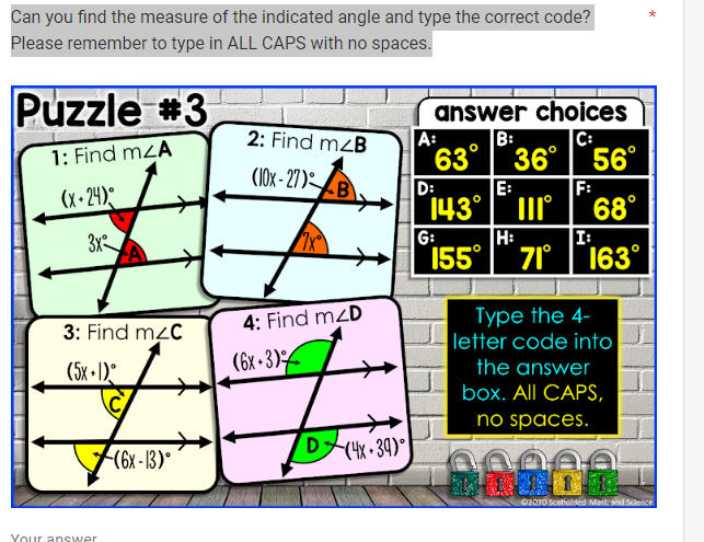 Can you find the measure of the indicated angle and type the correct code?
Please remember to type in ALL CAPS with no spaces.
Puzzle #3
1: Find mzA
(x-24)
3x
SEA▬▬SS
3: Find mzC
(5x+))°
Your answer
(6x-13)°
2: Find m<B
(10x-27) B
4: Find m2D
(6x+3)
D (4x+39)⁰
answer choices
B:
C:
63° 36°
36°
A:
D:
143°
G:
E:
|||
H:
155 71°
56°
F:
68°
I:
163°
Type the 4-
letter code into
the answer
box. All CAPS,
no spaces.
0000
*
Ⓒ2020 Scaffolded Mailand Science