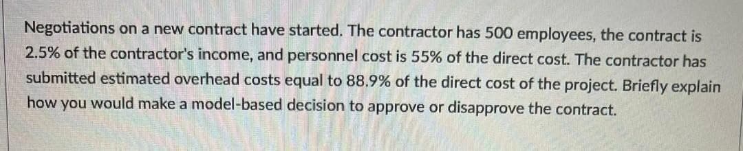 Negotiations on a new contract have started. The contractor has 500 employees, the contract is
2.5% of the contractor's income, and personnel cost is 55% of the direct cost. The contractor has
submitted estimated overhead costs equal to 88.9% of the direct cost of the project. Briefly explain
how you would make a model-based decision to approve or disapprove the contract.
