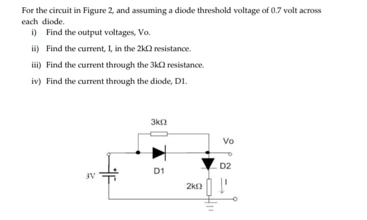 For the circuit in Figure 2, and assuming a diode threshold voltage of 0.7 volt across
each diode.
i) Find the output voltages, Vo.
ii) Find the current, I, in the 2k resistance.
iii) Find the current through the 3k0 resistance.
iv) Find the current through the diode, D1.
3ΚΩ
3V
D1
Vo
D2
2kQ I'