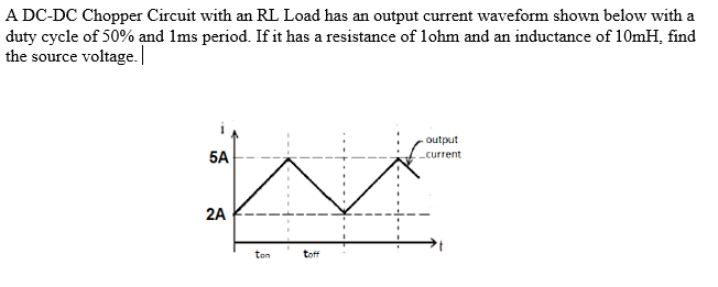 A DC-DC Chopper Circuit with an RL Load has an output current waveform shown below with a
duty cycle of 50% and 1ms period. If it has a resistance of 1ohm and an inductance of 10mH, find
the source voltage.
5A
2A
ton
toff
output
_current