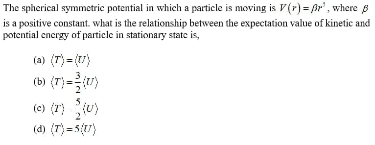 The spherical symmetric potential in which a particle is moving is V(r)= Br' , where B
is a positive constant. what is the relationship between the expectation value of kinetic and
potential energy of particle in stationary state is,
(a) (T)=(U}
%3D
(b) (T)=")
(0) (T)= }(")
(d) (T)=5(U}
