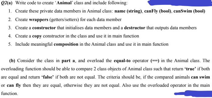 Q2(a) Write code to create ´Animal class and include following:
1. Create these private data members in Animal class: name (string), canFly (bool), canSwim (bool)
2. Create wrappers (getters/setters) for each data member
3. Create a constructor that initialises data members and a destructor that outputs data members
4. Create a copy constructor in the class and use it in main function
5. Include meaningful composition in the Animal class and use it in main function
(b) Consider the class in part a, and overload the equal-to operator (==) in the Animal class. The
overloading function should be able to compare 2 class objects of Animal class such that return 'true' if both
are equal and return “false' if both are not equal. The criteria should be, if the compared animals can swim
or can fly then they are equal, otherwise they are not equal. Also use the overloaded operator in the main
function.
