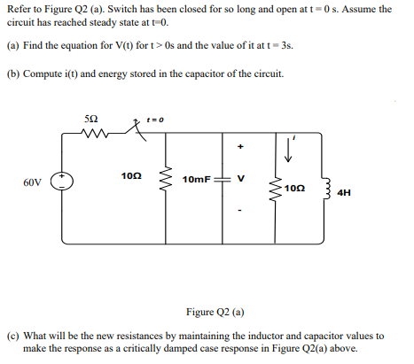Refer to Figure Q2 (a). Switch has been closed for so long and open at t = 0 s. Assume the
circuit has reached steady state at t=0.
(a) Find the equation for V(t) for t> Os and the value of it at t= 3s.
(b) Compute i(t) and energy stored in the capacitor of the circuit.
50
t=0
100
10mF
V
60V
100
4H
Figure Q2 (a)
(c) What will be the new resistances by maintaining the inductor and capacitor values to
make the response as a critically damped case response in Figure Q2(a) above.
