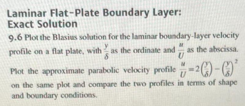 Laminar Flat-Plate Boundary Layer:
Exact Solution
9.6 Plot the Blasius solution for the laminar boundary-layer velocity
profile on a flat plate, with
y
as the ordinate and
as the abscissa.
U
Plot the approximate parabolic velocity profile
=2)-C)
on the same plot and compare the two profiles in terms of shape
and boundary conditions.
