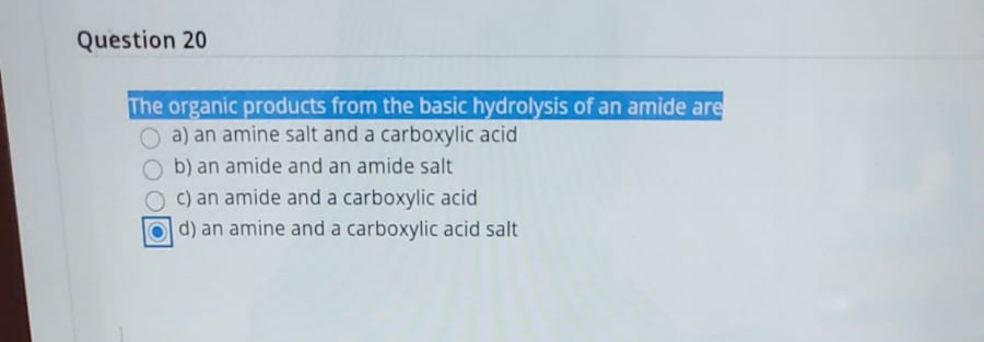 Question 20
The organic products from the basic hydrolysis of an amide are
O a) an amine salt and a carboxylic acid
Ob) an amide and an amide salt
O c) an amide and a carboxylic acid
Od) an amine and a carboxylic acid salt
