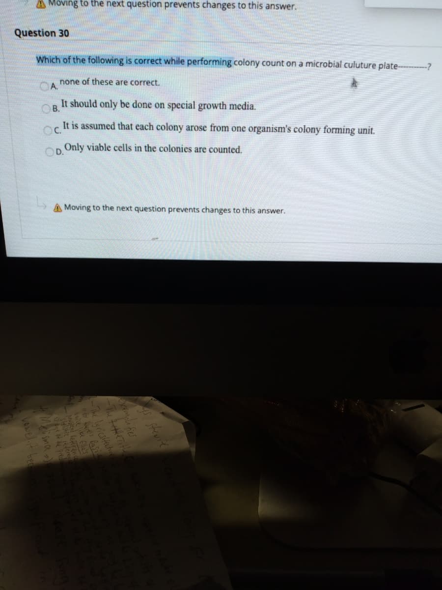 A Moving to the next question prevents changes to this answer.
Question 30
Which of the following is correct while performing colony count on a microbial culuture plate-
-?
none of these are correct.
A.
It should only be done on special growth media.
OB.
It is assumed that each colony arose from one organism's colony forming unit.
C.
Only viable cells in the colonies are counted.
OD.
A Moving to the next question prevents changes to this answer.

