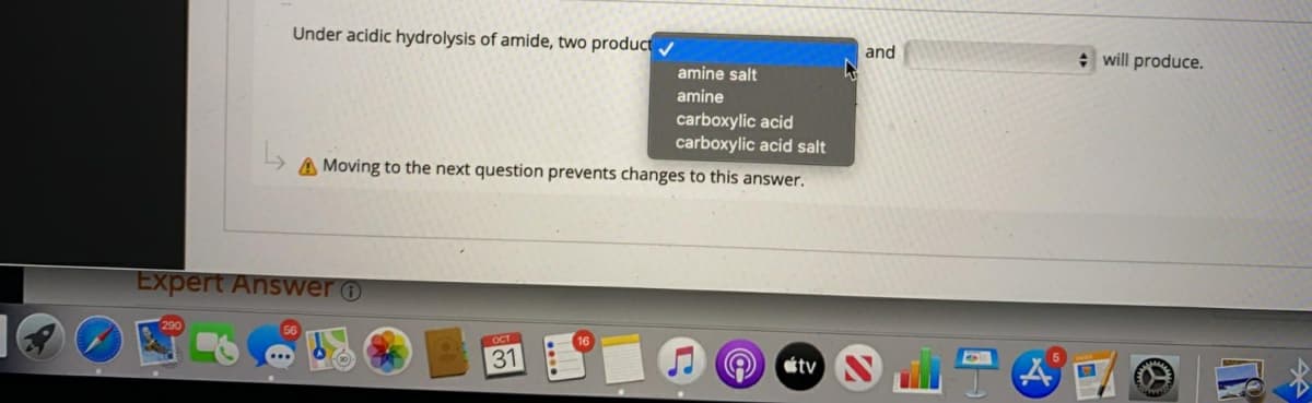 Under acidic hydrolysis of amide, two product
and
* will produce.
amine salt
amine
carboxylic acid
carboxylic acid salt
A Moving to the next question prevents changes to this answer.
Expert Answer o
OCT
31
étv
