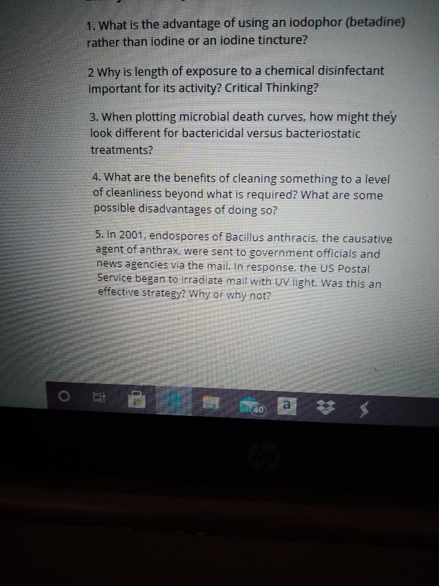 1. What is the advantage of using an iodophor (betadine)
rather than iodine or an iodine tincture?
2 Why is length of exposure to a chemical disinfectant
important for its activity? Critical Thinking?
3. When plotting microbial death curves, how might they
look different for bactericidal versus bacteriostatic
treatments?
4. What are the benefits of cleaning something to a level
of cleanliness beyond what is required? What are some
possible disadvantages of doing so?
5. In 2001, endospores of Bacillus anthracis, the causative
agent of anthrax, were sent to government officials and
news agencies via the mail. In response, the US Postal
Service began to irradiate mail with UV light. Was this an
effective strategy? Why or why not?
