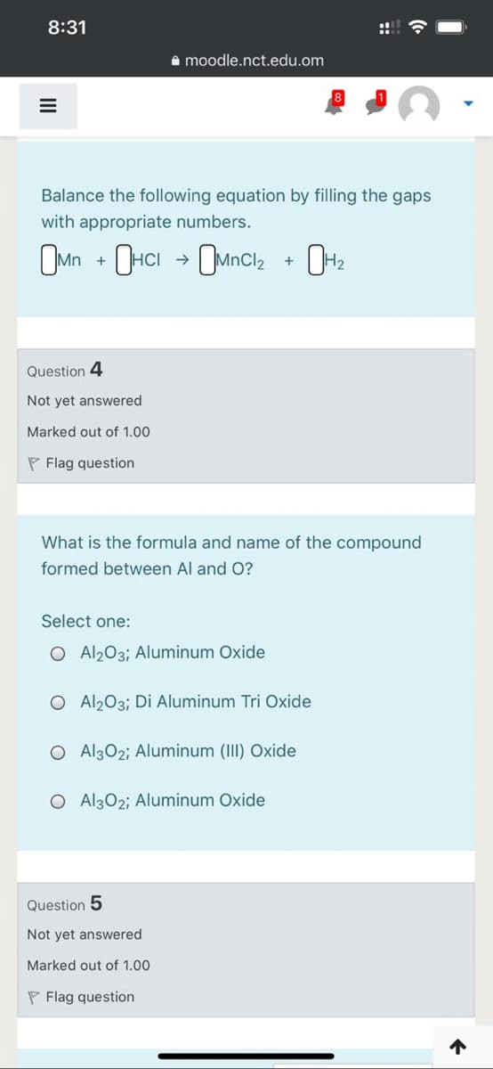 8:31
::! ?
A moodle.nct.edu.om
Balance the following equation by filling the gaps
with appropriate numbers.
OMn
OMncl2
72
Question 4
Not yet answered
Marked out of 1.00
P Flag question
What is the formula and name of the compound
formed between Al and O?
Select one:
O Al203; Aluminum Oxide
O Al203; Di Aluminum Tri Oxide
O Al302; Aluminum (III) Oxide
O Al302; Aluminum Oxide
Question 5
Not yet answered
Marked out of 1.00
P Flag question
个
II
