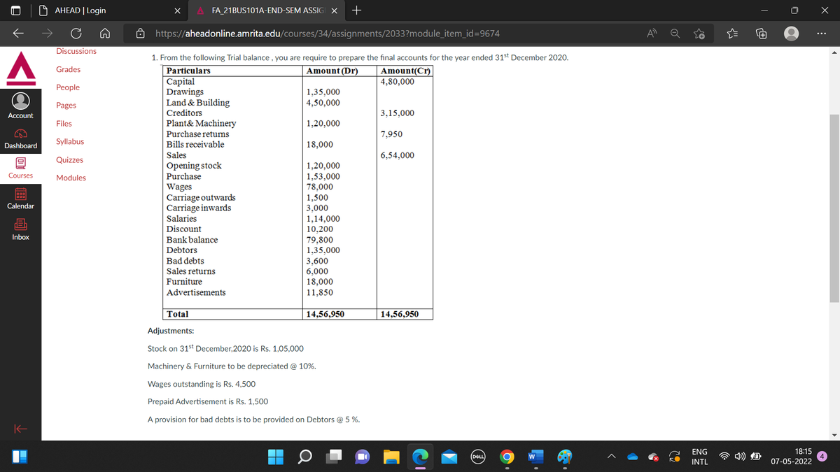 AHEAD | Login
FA_21BUS101A-END-SEM ASSIGI X
https://aheadonline.amrita.edu/courses/34/assignments/2033?module_item_id=9674
Discussions
1. From the following Trial balance , you are require to prepare the final accounts for the year ended 31st December 2020.
Grades
Particulars
Amount (Dr)
Amount(Cr)
4,80,000
Сapital
Drawings
Land & Building
People
1,35,000
4,50,000
Pages
Account
Creditors
3,15,000
Files
Plant& Machinery
1,20,000
Purchase returns
7,950
Syllabus
Bills receivable
18,000
Dashboard
Sales
6,54,000
Quizzes
Opening stock
1,20,000
1,53,000
78,000
1,500
3,000
1,14,000
10,200
79,800
1,35,000
3,600
6,000
18,000
11,850
Courses
Modules
Purchase
Wages
Carriage outwards
Carriage inwards
Salaries
Calendar
Discount
Inbox
Bank balance
Debtors
Bad debts
Sales returns
Furniture
Advertisements
Total
14,56,950
14,56,950
Adjustments:
Stock on 31st December,2020 is Rs. 1,05,000
Machinery & Furniture to be depreciated @ 10%.
Wages outstanding is Rs. 4,50O
Prepaid Advertisement is Rs.1,500
A provision for bad debts is to be provided on Debtors @ 5 %.
ENG
18:15
DELL)
INTL
07-05-2022
