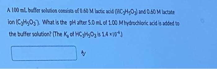 A 100 mL buffer solution consists of 0.60 M lactic acid (HC3H503) and 0.60 M lactate
ion (C3H5O3). What is the pH after 5.0 mL of 1.00 M hydrochloric acid is added to
the buffer solution? (The K₂ of HC3H5O3 is 1.4 ×104.)
A