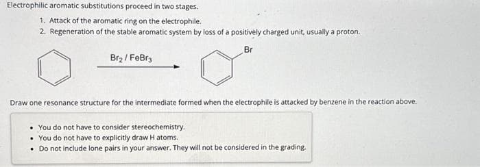 Electrophilic aromatic substitutions proceed in two stages.
1. Attack of the aromatic ring on the electrophile.
2. Regeneration of the stable aromatic system by loss of a positively charged unit, usually a proton.
Br
Br₂/FeBr3
Draw one resonance structure for the intermediate formed when the electrophile is attacked by benzene in the reaction above.
• You do not have to consider stereochemistry.
• You do not have to explicitly draw H atoms.
• Do not include lone pairs in your answer. They will not be considered in the grading.