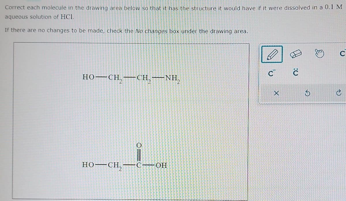 Correct each molecule in the drawing area below so that it has the structure it would have if it were dissolved in a 0.1 M
aqueous solution of HC1.
If there are no changes to be made, check the No changes box under the drawing area.
HO–CH,CH, NH
=0
HO—CH,₂—C—_OH
C C
X
S
C
C