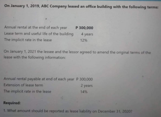 On January 1, 2019, ABC Company leased an office building with the following terms:
Annual rental at the end of each year
Lease term and useful life of the building
P 300,000
4.
years
The implicit rate in the lease
12%
On January 1, 2021 the lessee and the lessor agreed to amend the original terms of the
lease with the following information:
Annual rental payable at end of each year P 300,000
Extension of lease term
2 years
The implicit rate in the lease
14%
Required:
1. What amount should be reported as lease liability on December 31, 2020?
