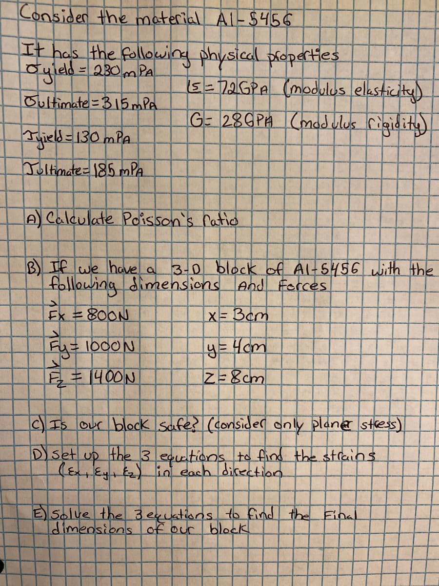 Consider the material Al-$456
It has the following physical ploperties
Syleld = 230mPA
%3D
s-72GPA (modulos elasticity)
Oultimate=315 mPA
G- 28GPA Cmad vlus rigidity)
Tuield =130 mPA
Joltimate=185 mPA
A Calculate Poisson's ratio
B) If we have a
following dimensions And Forces
3-0 block of Al-5456 with the
Ex =800N
X= Bcm
Fy=1000N
) Is Our block Safes (consider only plane stes)
Dset
up
the 3 eqetions to find the strains
(Ex Ey E2) in each directian
E Solve the 3exuations to find the Einal
dimensions of our
block
