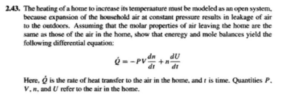 2.43. The heating of a home to increase its temperaature must be modeled as an open system,
because expansion of the household air at constant pressure results in leakage of air
to the outdoors. Assuming that the molar properties of air leaving the home are the
same as those of the air in the home, show that eneregy and mole balances yield the
following differential equation:
é = -PV +n
dn
du
dt
dt
Here, Q is the rate of heat transfer to the air in the home, and t is time. Quantities P.
V,n, and U refer to the air in the home.
