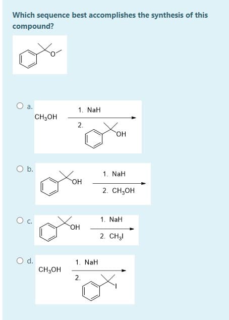 Which sequence best accomplishes the synthesis of this
compound?
O a.
1. NaH
CH;OH
2.
HO,
Ob.
1. NaH
он
2. CH,он
Oc.
1. NaH
OH
2. CH3I
Od.
CH,OH
1. NaH
2.
