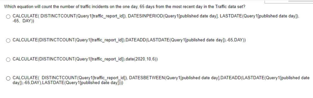 Which equation will count the number of traffic incidents on the one day, 65 days from the most recent day in the Traffic data set?
O CALCULATE( DISTINCTCOUNT(Query 1[traffic_report_id]), DATESINPERIOD(Query 1[published date day], LASTDATE(Query1[published date day]).
-65, DAY))
O CALCULATE(DISTINCTCOUNT(Query1[traffic_report_id]),DATEADD(LASTDATE(Query 1[published date day]),-65,DAY))
O CALCULATE(DISTINCTCOUNT(Query1[traffic_report_id]),date(2020,10,6))
O CALCULATE( DISTINCTCOUNT(Query1[traffic_report_id]), DATESBETWEEN(Query1[published date day].DATEADD(LASTDATE(Query1[published date
day]).-65,DAY),LASTDATE(Query1[published date day])
