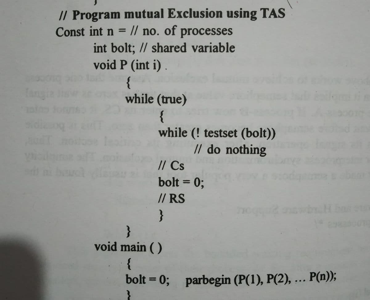 // Program mutual Exclusion using TAS
Const int n = |/ no. of processes
int bolt; // shared variable
void P (int i) .
{
while (true)
Tang
{
while (! testset (bolt))
// do nothing
// Cs
bolt = 0;
// RS
}
}
%3D
void main ( )
{
bolt = 0; parbegin (P(1), P(2), ... P(n));
