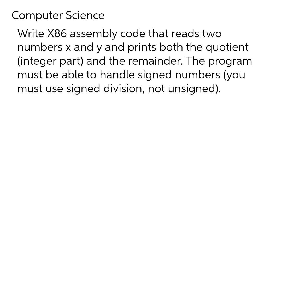Computer Science
Write X86 assembly code that reads two
numbers x and y and prints both the quotient
(integer part) and the remainder. The program
must be able to handle signed numbers (you
must use signed division, not unsigned).