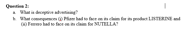 Question 2:
a. What is deceptive advertising?
b. What consequences (i) Pfizer had to face on its claim for its product LISTERINE and
(ii) Ferrero had to face on its claim for NUTELLA?
