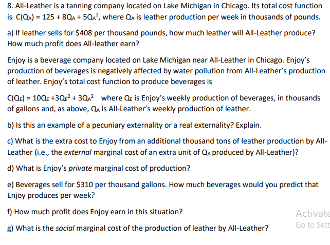 8. All-Leather is a tanning company located on Lake Michigan in Chicago. Its total cost function
is C(QA) = 125 + 8Qa + 5Qa?, where Qa is leather production per week in thousands of pounds.
a) If leather sells for $408 per thousand pounds, how much leather will All-Leather produce?
How much profit does All-leather earn?
Enjoy is a beverage company located on Lake Michigan near All-Leather in Chicago. Enjoy's
production of beverages is negatively affected by water pollution from All-Leather's production
of leather. Enjoy's total cost function to produce beverages is
C(Qe) = 10QE +3Q:? + 3QA? where Qe is Enjoy's weekly production of beverages, in thousands
of gallons and, as above, Qa is All-Leather's weekly production of leather.
b) Is this an example of a pecuniary externality or a real externality? Explain.
c) What is the extra cost to Enjoy from an additional thousand tons of leather production by All-
Leather (i.e., the external marginal cost of an extra unit of Qu produced by All-Leather)?
d) What is Enjoy's private marginal cost of production?
e) Beverages sell for $310 per thousand gallons. How much beverages would you predict that
Enjoy produces per week?
f) How much profit does Enjoy earn in this situation?
Activate
Go to Sett
g) What is the social marginal cost of the production of leather by All-Leather?
