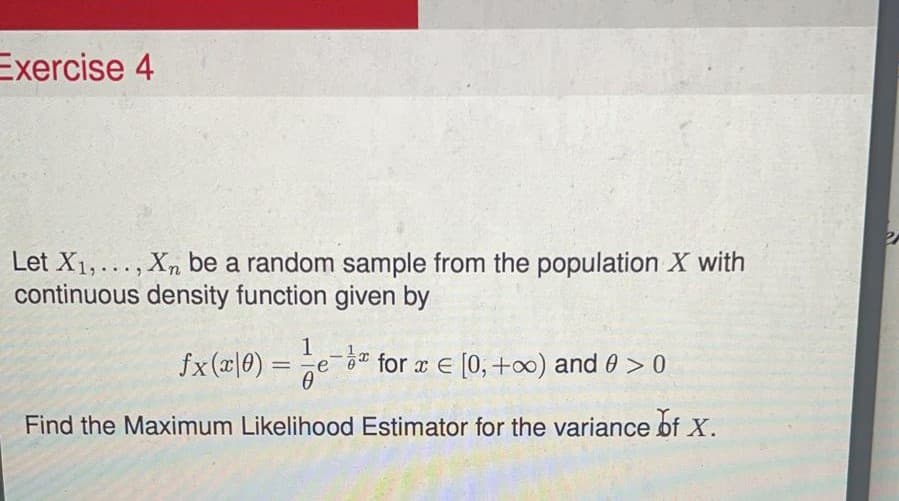Exercise 4
Let X1,..., Xn be a random sample from the population X with
continuous density function given by
1
fx(x|0) =e- for r E [0, +0) and 0 > 0
Find the Maximum Likelihood Estimator for the variance of X.
