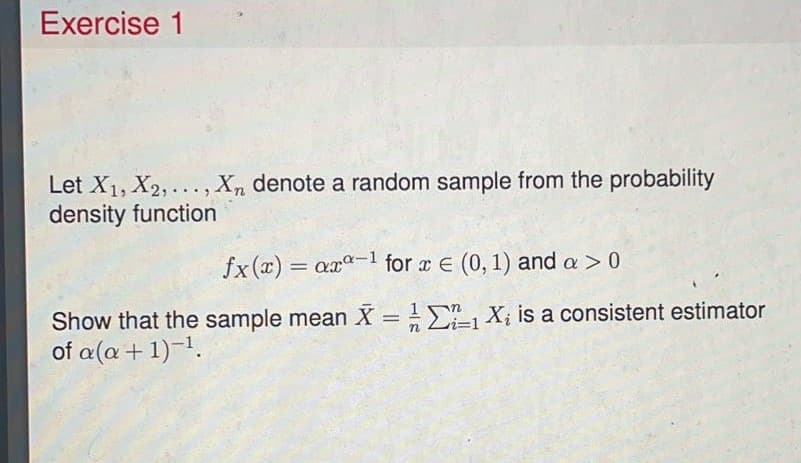 Exercise 1
Let X1, X2, ..., Xn denote a random sample from the probability
density function
fx(x) = ax-1 for x E (0, 1) and a > 0
Show that the sample mean X = E, X; is a consistent estimator
of a(a + 1)-1.
%3D
