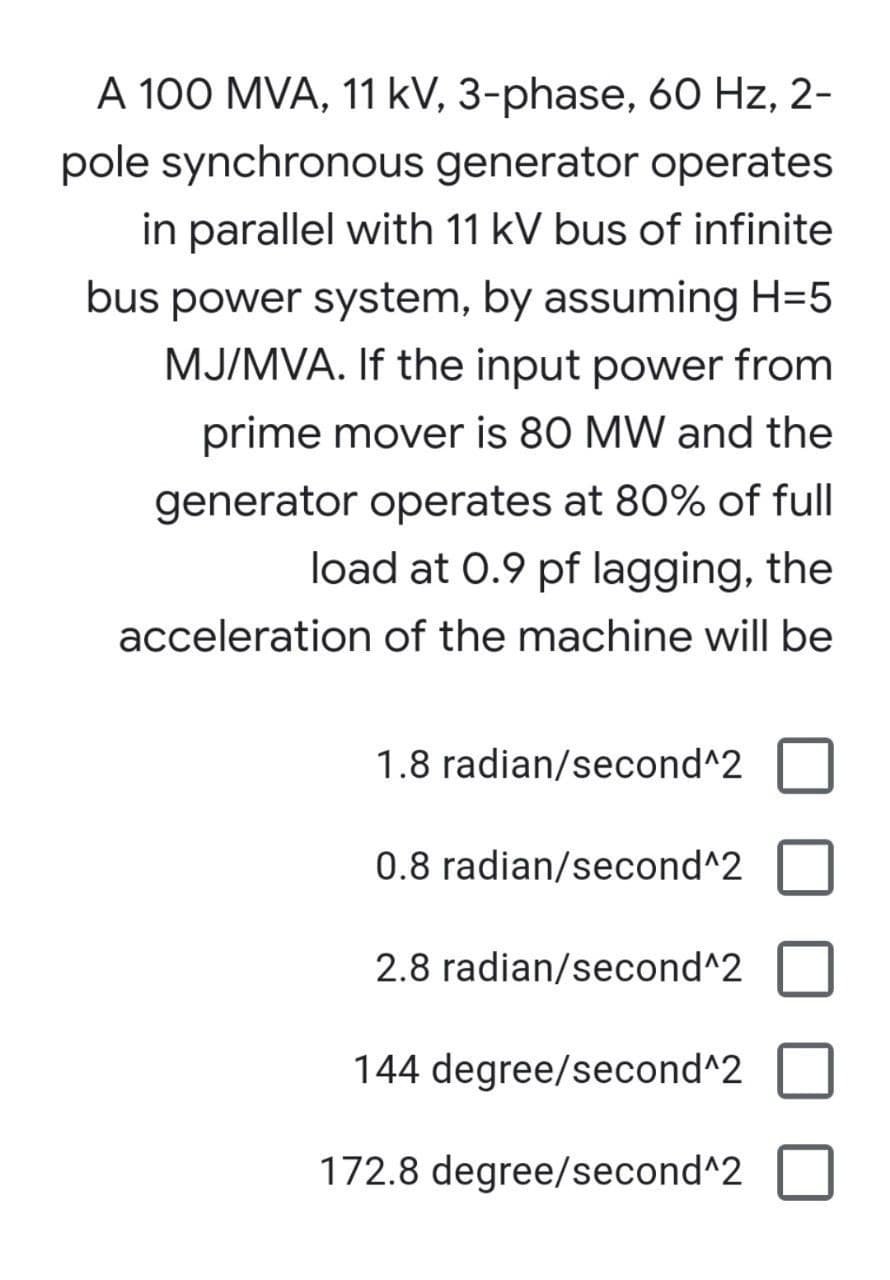 A 100 MVA, 11 kV, 3-phase, 60 Hz, 2-
pole synchronous generator operates
in parallel with 11 kV bus of infinite
bus power system, by assuming H=5
MJ/MVA. If the input power from
prime mover is 80 MW and the
generator operates at 80% of full
load at 0.9 pf lagging, the
acceleration of the machine will be
1.8 radian/second^2
0.8 radian/second^2
2.8 radian/second^2
144 degree/second^2
172.8 degree/second^2
