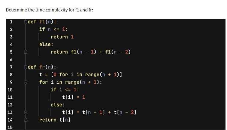 Determine the time complexity for f1 and fr:
def f1(n):
1
2
3
4
5
6
7
8
9
10
11
12
13
14
15
if n <= 1:
return 1
else:
return f1(n − 1) + f1(n − 2)
def fr(n):
t = [0 for i in range(n + 1)]
for i in range (n + 1):
if i <= 1:
t[i] = 1
else:
t[i] = t[n 1] + t[n - 2]
return t[n]
-