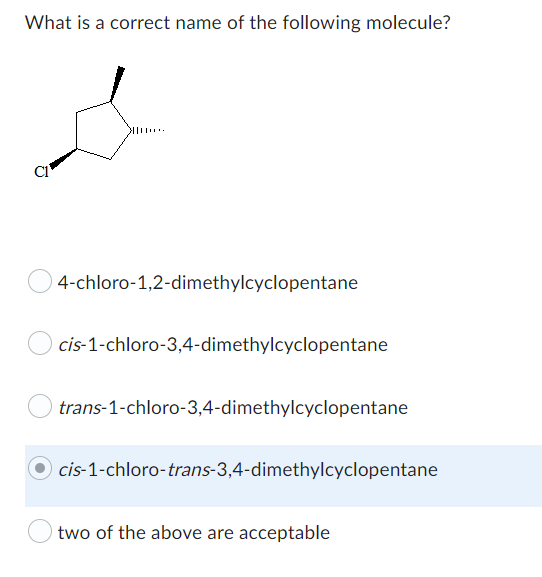 What is a correct name of the following molecule?
s
4-chloro-1,2-dimethylcyclopentane
cis-1-chloro-3,4-dimethylcyclopentane
trans-1-chloro-3,4-dimethylcyclopentane
cis-1-chloro-trans-3,4-dimethylcyclopentane
two of the above are acceptable
Ō