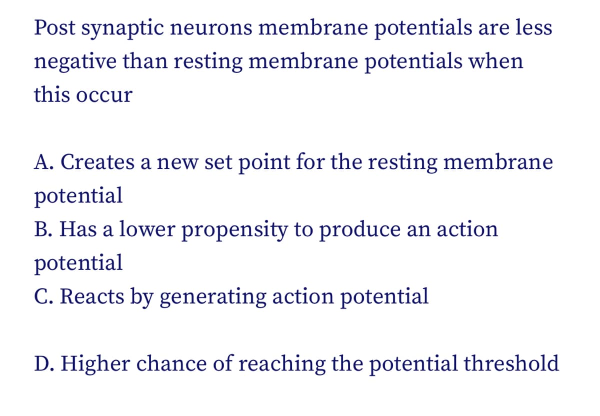 Post synaptic neurons membrane potentials are less
negative than resting membrane potentials when
this occur
A. Creates a new set point for the resting membrane
potential
B. Has a lower propensity to produce an action
potential
C. Reacts by generating action potential
D. Higher chance of reaching the potential threshold