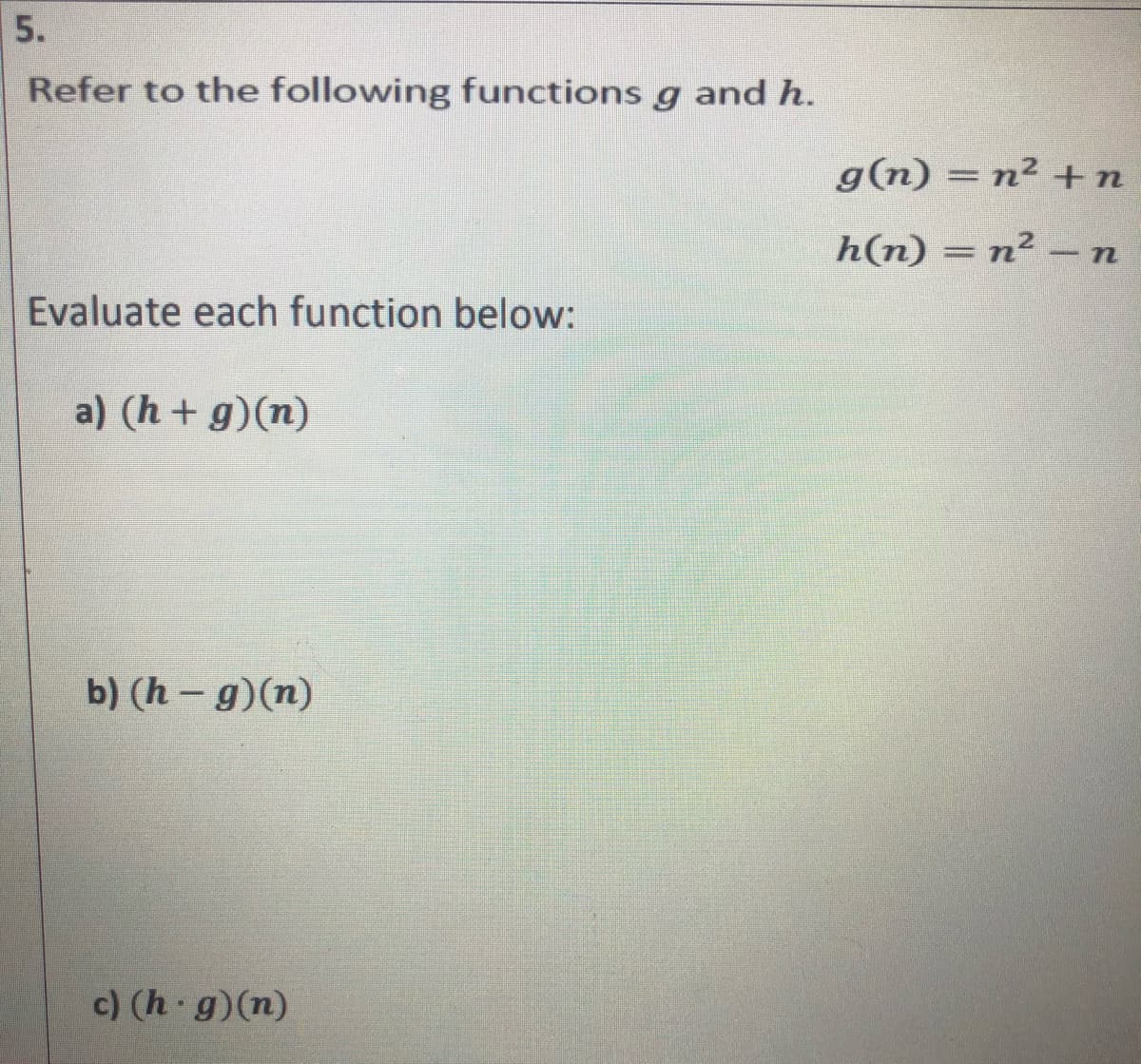 5.
Refer to the following functions g and h.
g(n) = n² +n
h(n) = n² -n
Evaluate each function below:
a) (h+g)(n)
b) (h - g)(n)
c) (h g)(n)
