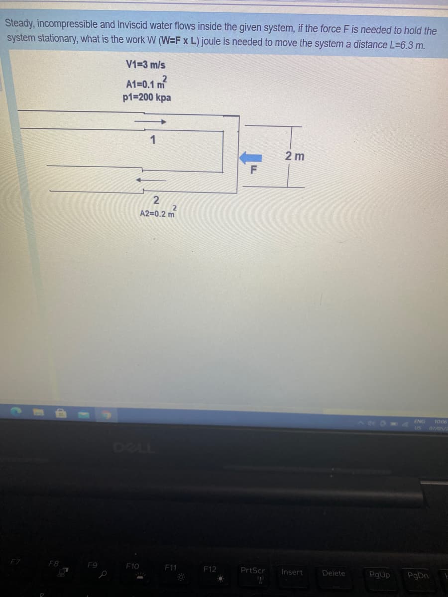 Steady, incompressible and inviscid water flows inside the given system, if the force F is needed to hold the
system stationary, what is the work W (W=F x L) joule is needed to move the systema distance L=6.3 m.
V1=3 m/s
A1=0.1 m
p1=200 kpa
2 m
A2=0.2 m
ENG
10:06
US 07/05/2
DELL
FZ
F8
F9
F10
F11
F12
PrtScr
Insert
Delete
PgUp
PgDn
