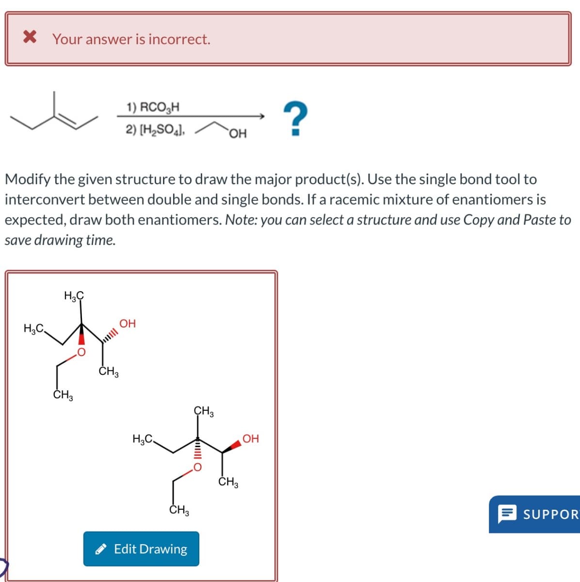 × Your answer is incorrect.
1) RCO₂H
?
2) [H2SO4],
OH
Modify the given structure to draw the major product(s). Use the single bond tool to
interconvert between double and single bonds. If a racemic mixture of enantiomers is
expected, draw both enantiomers. Note: you can select a structure and use Copy and Paste to
save drawing time.
H3C
H3C
CH3
CH3
OH
H3C
CH3
O
OH
HO
CH3
Edit Drawing
CH3
SUPPOR