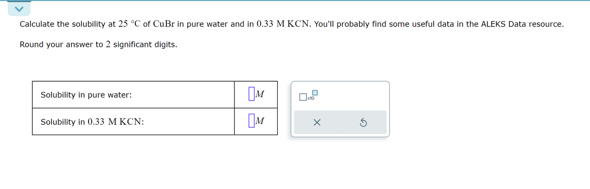 Calculate the solubility at 25 °C of CuBr in pure water and in 0.33 M KCN. You'll probably find some useful data in the ALEKS Data resource.
Round your answer to 2 significant digits.
Solubility in pure water:
Solubility in 0.33 M KCN:
M
x10
M
☑