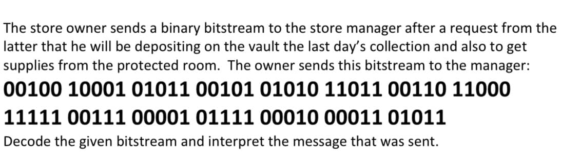 The store owner sends a binary bitstream to the store manager after a request from the
latter that he will be depositing on the vault the last day's collection and also to get
supplies from the protected room. The owner sends this bitstream to the manager:
00100 10001 01011 00101 01010 11011 00110 11000
11111 00111 00001 01111 00010 00011 01011
Decode the given bitstream and interpret the message that was sent.